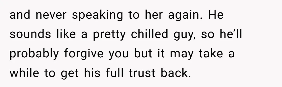 and never speaking to her again. He sounds like a pretty chilled guy, so he’ll probably forgive you but it may take a while to get his full trust back.