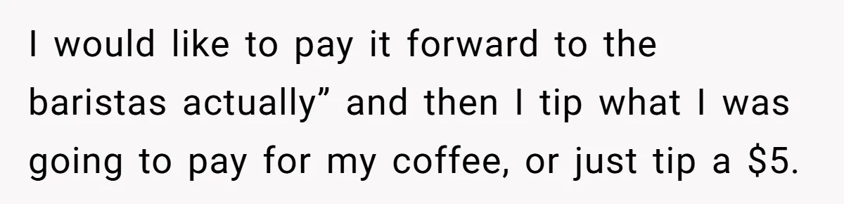 I would like to pay it forward to the baristas actually” and then I tip what I was going to pay for my coffee, or just tip a $5.