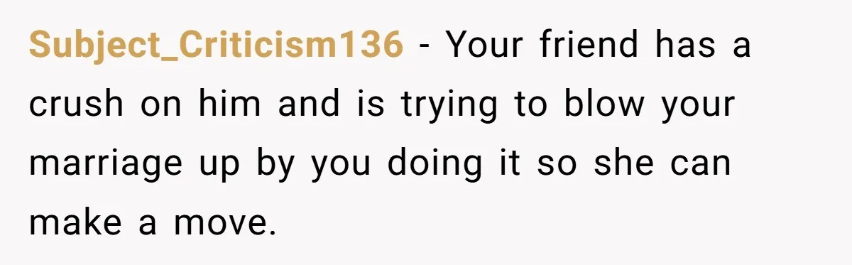 Subject_Criticism136 − Your friend has a crush on him and is trying to blow your marriage up by you doing it so she can make a move.