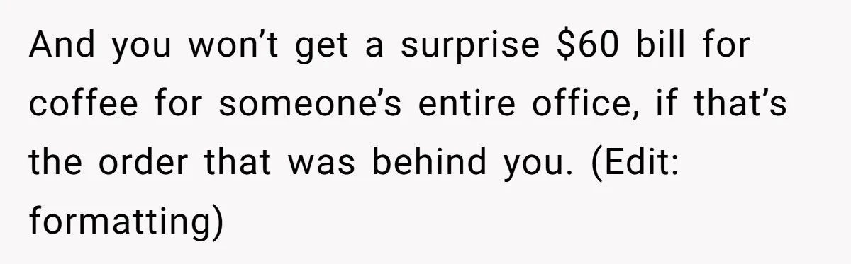 And you won’t get a surprise $60 bill for coffee for someone’s entire office, if that’s the order that was behind you. (Edit: formatting)