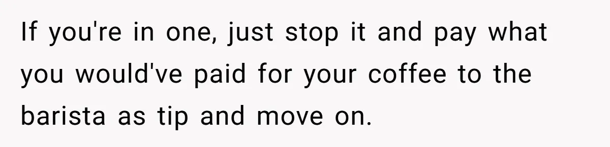 If you're in one, just stop it and pay what you would've paid for your coffee to the barista as tip and move on.