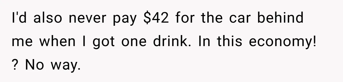 I'd also never pay $42 for the car behind me when I got one drink. In this economy! ? No way.