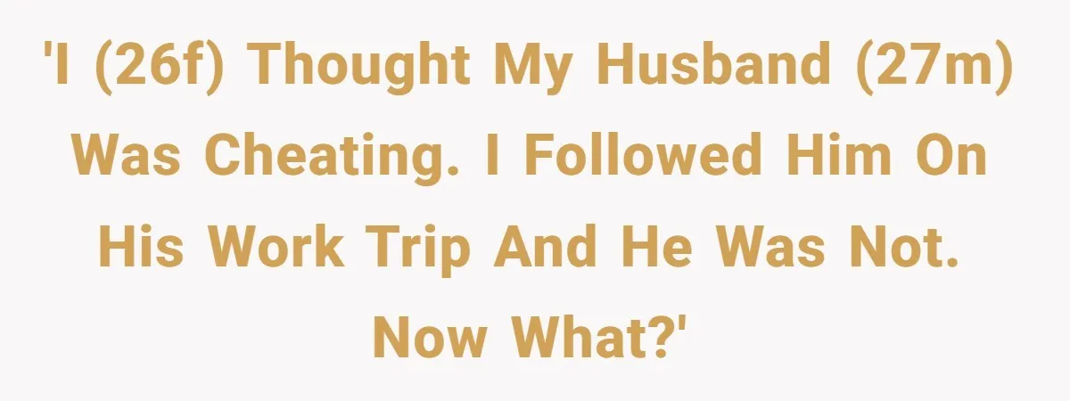 'I (26F) thought my husband (27M) was cheating. I followed him on his work trip and he was not. Now what?'