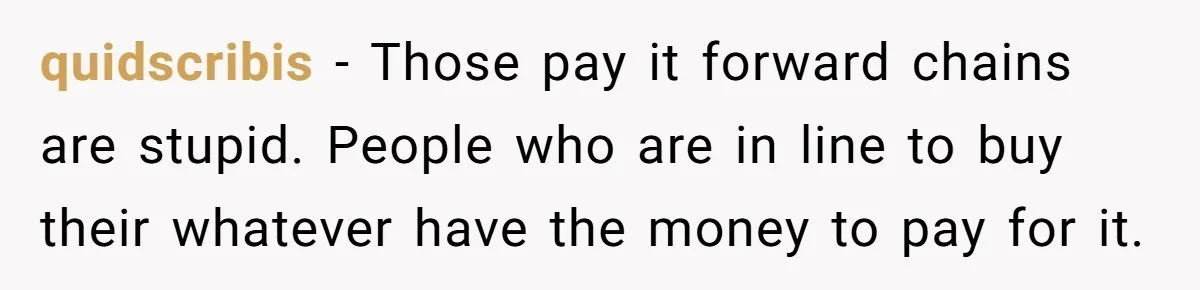 quidscribis − Those pay it forward chains are stupid. People who are in line to buy their whatever have the money to pay for it.