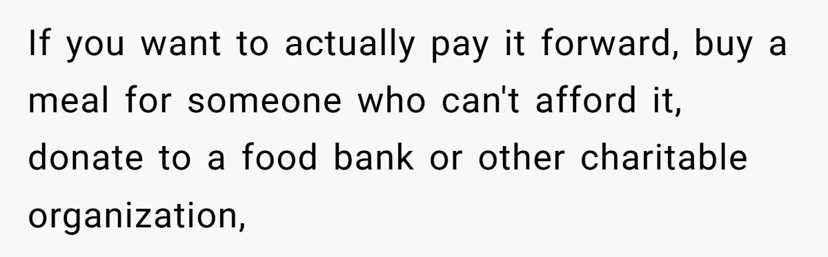 If you want to actually pay it forward, buy a meal for someone who can't afford it, donate to a food bank or other charitable organization,