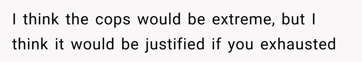 I think the cops would be extreme, but I think it would be justified if you exhausted