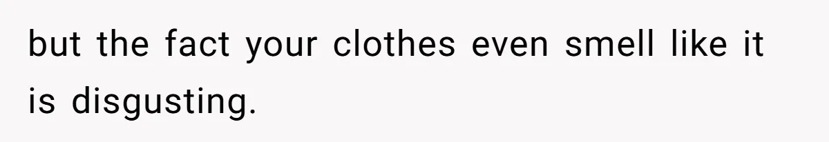 but the fact your clothes even smell like it is disgusting.