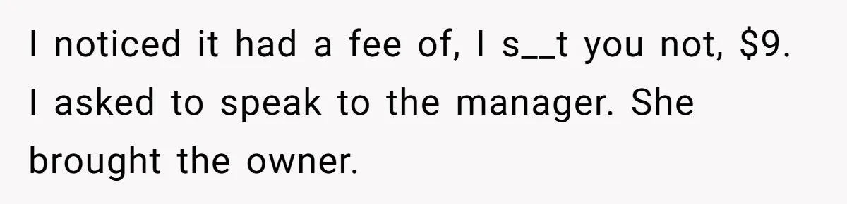 I noticed it had a fee of, I s__t you not, $9. I asked to speak to the manager. She brought the owner.
