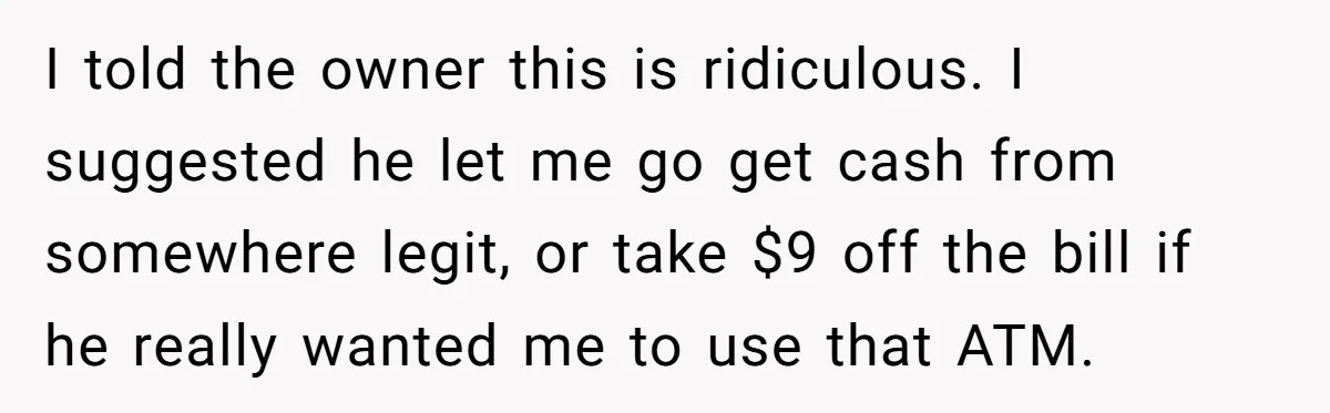 I told the owner this is ridiculous. I suggested he let me go get cash from somewhere legit, or take $9 off the bill if he really wanted me to...