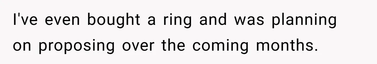 I've even bought a ring and was planning on proposing over the coming months.