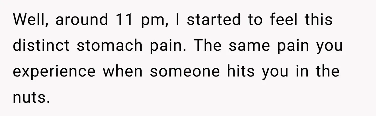 Well, around 11 pm, I started to feel this distinct stomach pain. The same pain you experience when someone hits you in the nuts.