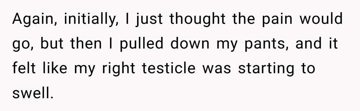 Again, initially, I just thought the pain would go, but then I pulled down my pants, and it felt like my right testicle was starting to swell.