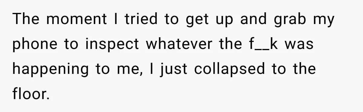The moment I tried to get up and grab my phone to inspect whatever the f__k was happening to me, I just collapsed to the floor.