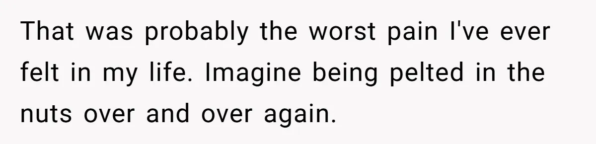 That was probably the worst pain I've ever felt in my life. Imagine being pelted in the nuts over and over again.