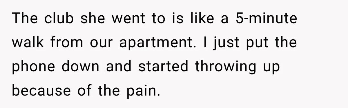The club she went to is like a 5-minute walk from our apartment. I just put the phone down and started throwing up because of the pain.