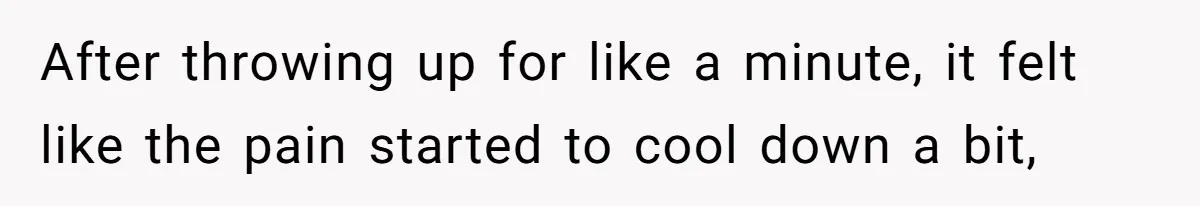 After throwing up for like a minute, it felt like the pain started to cool down a bit,
