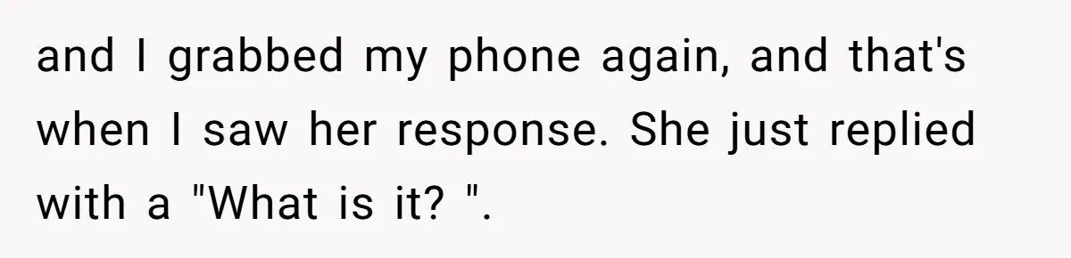 and I grabbed my phone again, and that's when I saw her response. She just replied with a "What is it? ".