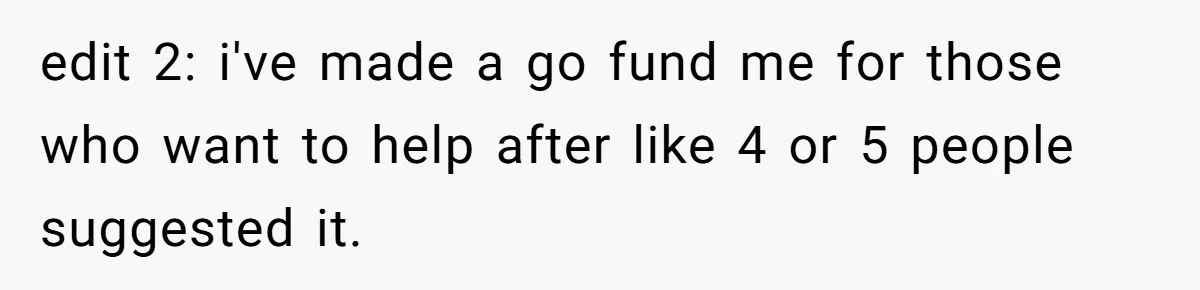 edit 2: i've made a go fund me for those who want to help after like 4 or 5 people suggested it.