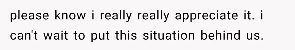 please know i really really appreciate it. i can't wait to put this situation behind us.