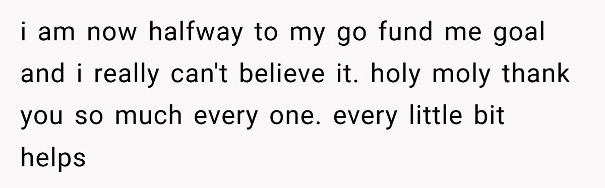 i am now halfway to my go fund me goal and i really can't believe it. holy moly thank you so much every one. every little bit helps