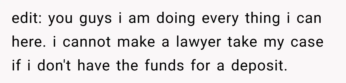 edit: you guys i am doing every thing i can here. i cannot make a lawyer take my case if i don't have the funds for a deposit.