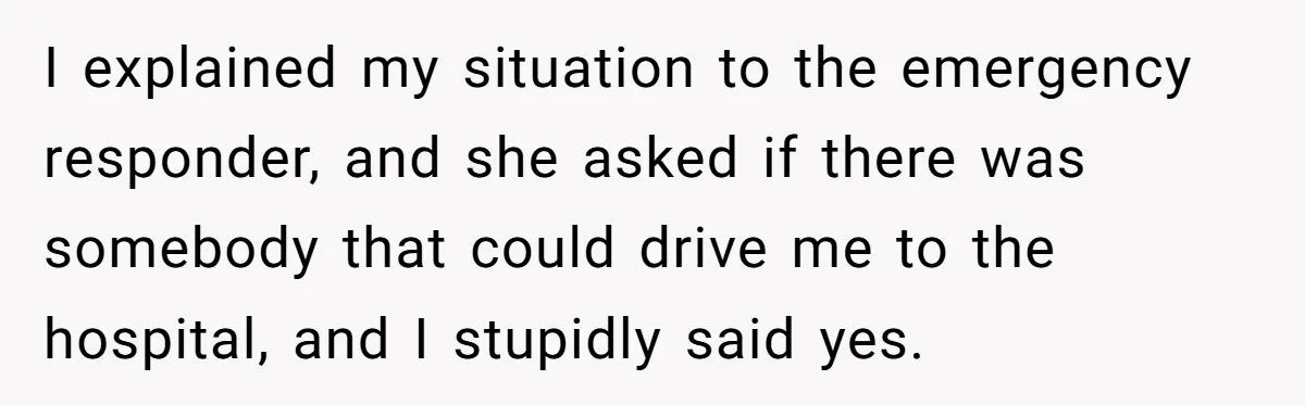I explained my situation to the emergency responder, and she asked if there was somebody that could drive me to the hospital, and I stupidly said yes.
