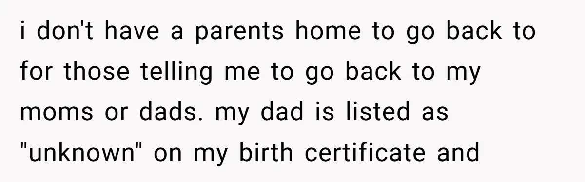 i don't have a parents home to go back to for those telling me to go back to my moms or dads. my dad is listed as "unknown" on my...