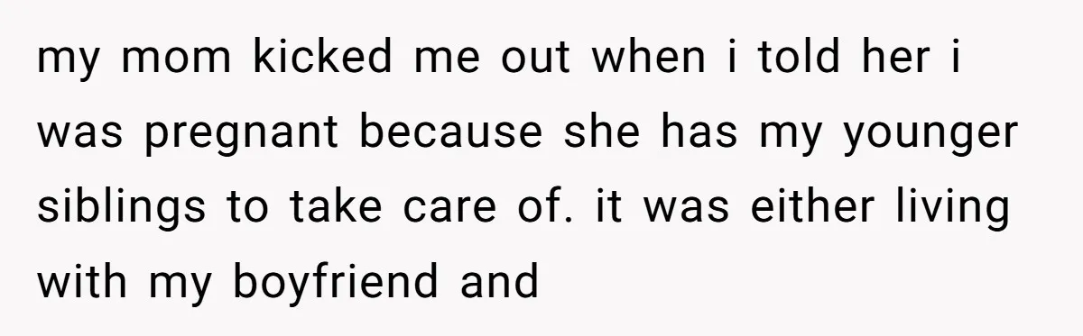 my mom kicked me out when i told her i was pregnant because she has my younger siblings to take care of. it was either living with my boyfriend and