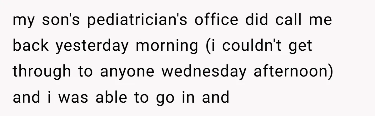 my son's pediatrician's office did call me back yesterday morning (i couldn't get through to anyone wednesday afternoon) and i was able to go in and