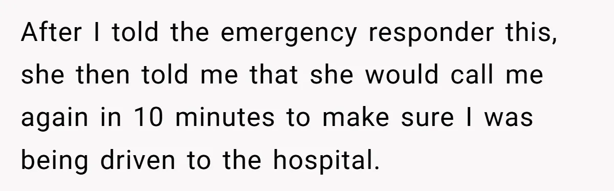 After I told the emergency responder this, she then told me that she would call me again in 10 minutes to make sure I was being driven to the hospital.