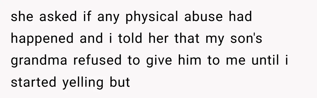 she asked if any physical abuse had happened and i told her that my son's grandma refused to give him to me until i started yelling but