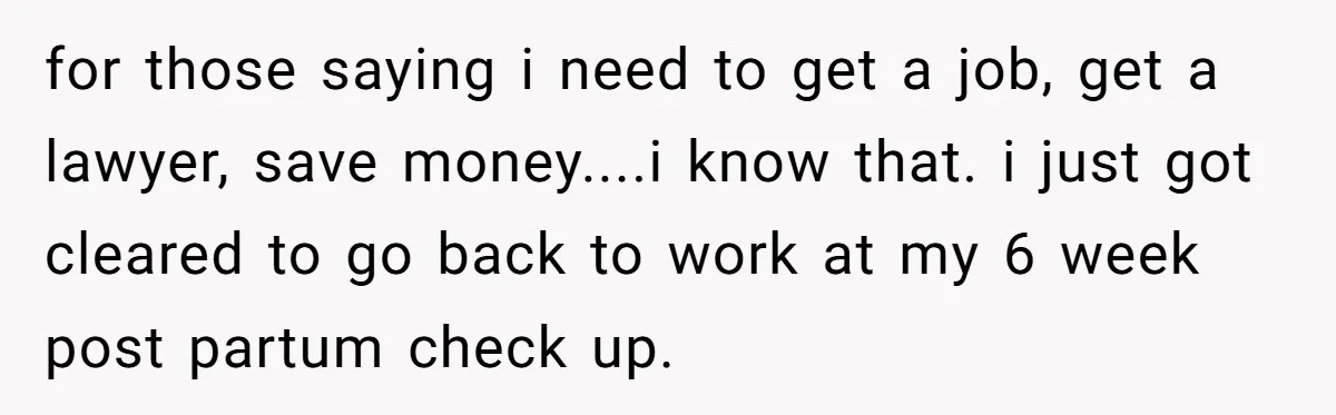 for those saying i need to get a job, get a lawyer, save money....i know that. i just got cleared to go back to work at my 6 week post...