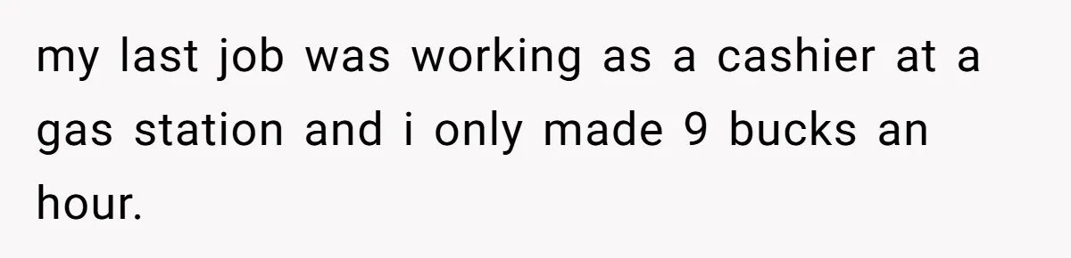 my last job was working as a cashier at a gas station and i only made 9 bucks an hour.