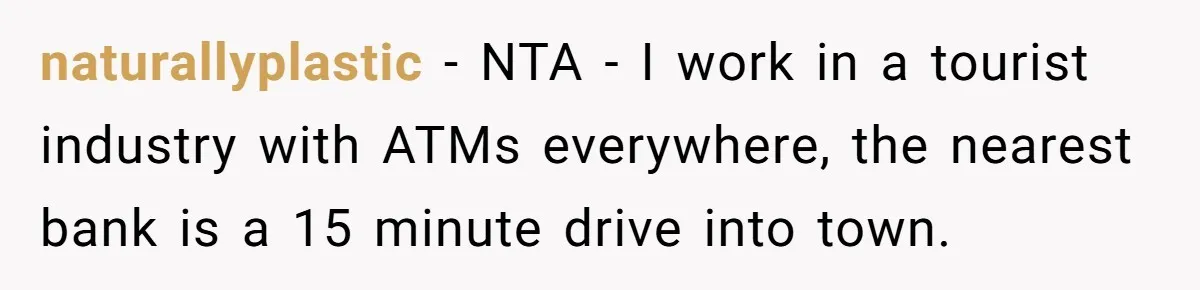 naturallyplastic − NTA - I work in a tourist industry with ATMs everywhere, the nearest bank is a 15 minute drive into town.