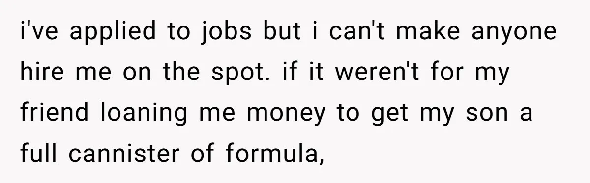 i've applied to jobs but i can't make anyone hire me on the spot. if it weren't for my friend loaning me money to get my son a full cannister...