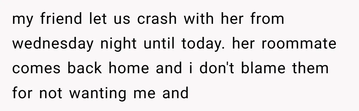 my friend let us crash with her from wednesday night until today. her roommate comes back home and i don't blame them for not wanting me and