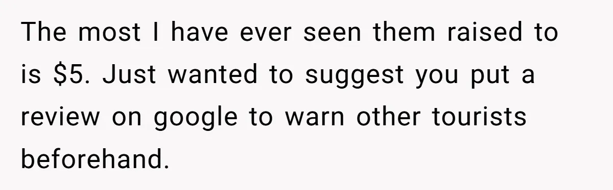 The most I have ever seen them raised to is $5. Just wanted to suggest you put a review on google to warn other tourists beforehand.