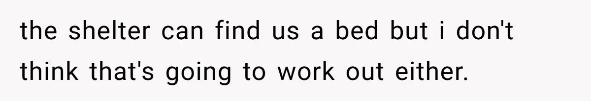 the shelter can find us a bed but i don't think that's going to work out either.