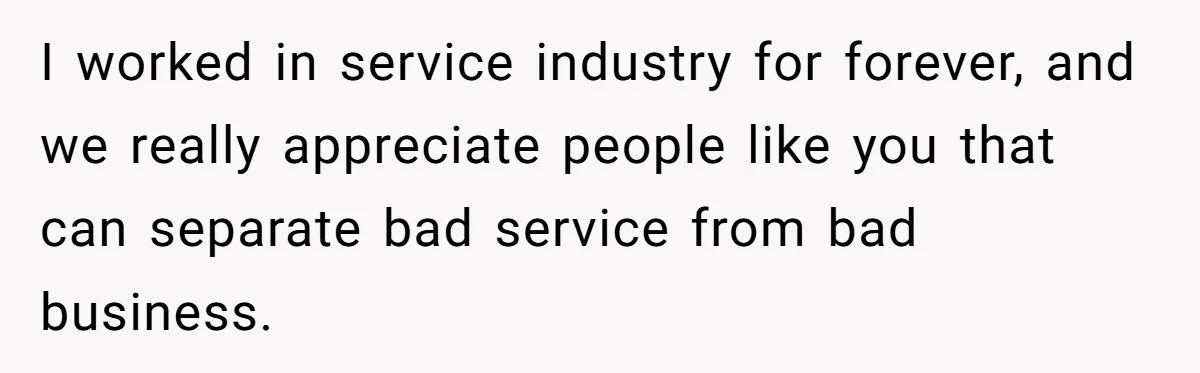 I worked in service industry for forever, and we really appreciate people like you that can separate bad service from bad business.