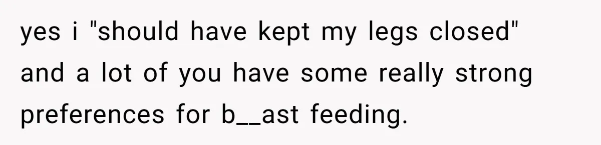 yes i "should have kept my legs closed" and a lot of you have some really strong preferences for b__ast feeding.