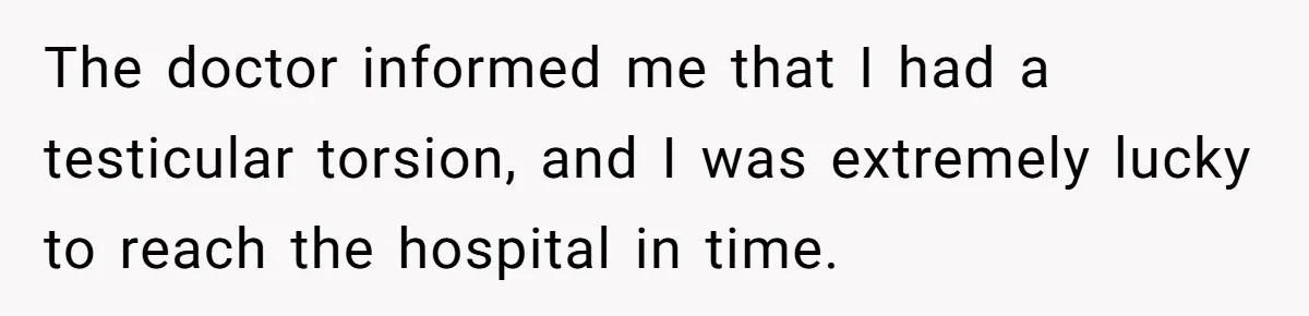 The doctor informed me that I had a testicular torsion, and I was extremely lucky to reach the hospital in time.