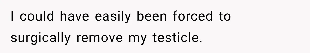 I could have easily been forced to surgically remove my testicle.