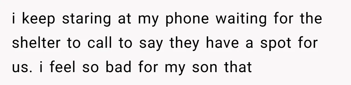 i keep staring at my phone waiting for the shelter to call to say they have a spot for us. i feel so bad for my son that