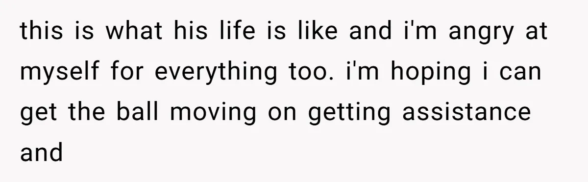 this is what his life is like and i'm angry at myself for everything too. i'm hoping i can get the ball moving on getting assistance and
