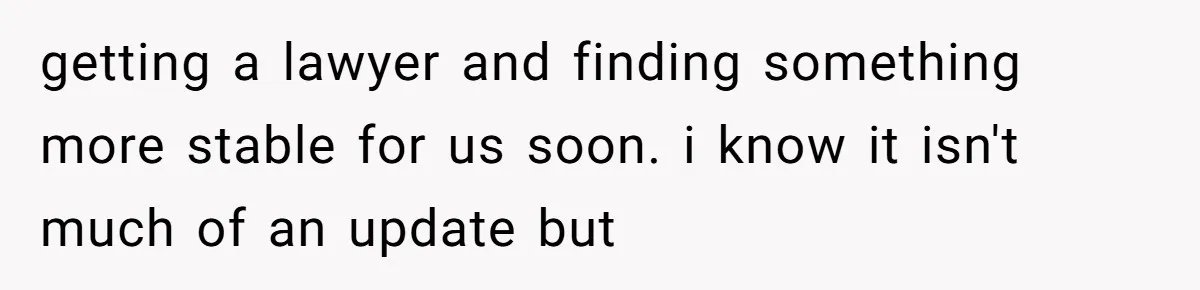 getting a lawyer and finding something more stable for us soon. i know it isn't much of an update but