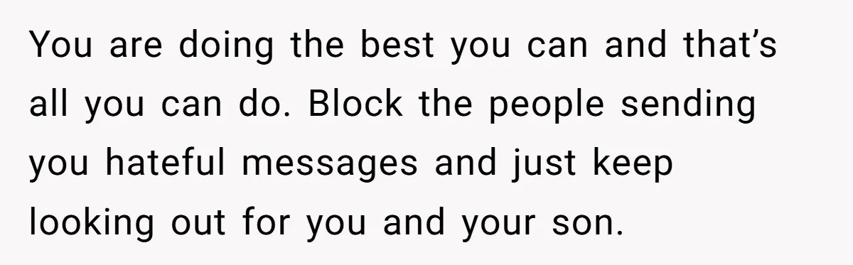 You are doing the best you can and that’s all you can do. Block the people sending you hateful messages and just keep looking out for you and your son.