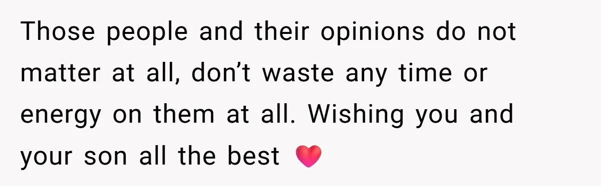 Those people and their opinions do not matter at all, don’t waste any time or energy on them at all. Wishing you and your son all the best ❤️