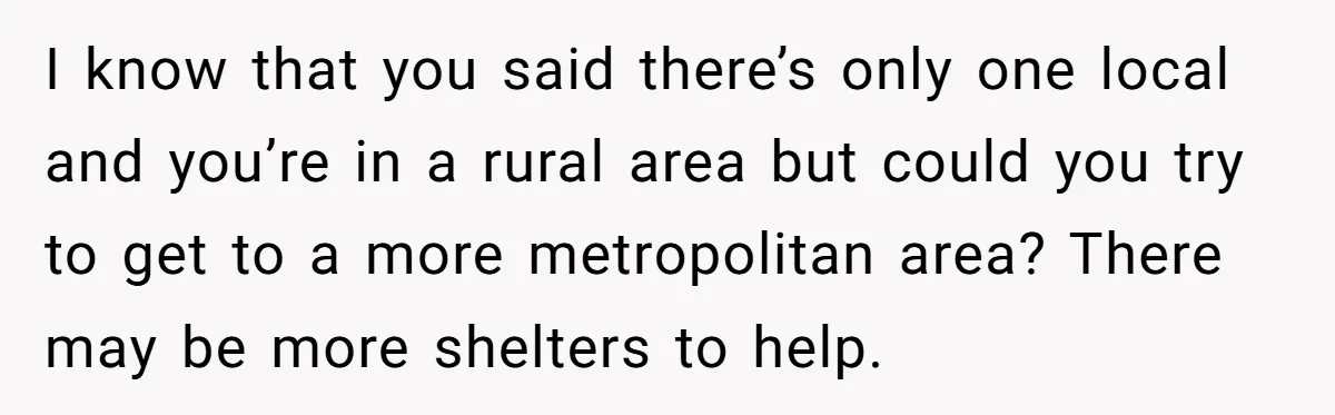 I know that you said there’s only one local and you’re in a rural area but could you try to get to a more metropolitan area? There may be more...