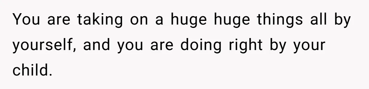You are taking on a huge huge things all by yourself, and you are doing right by your child.