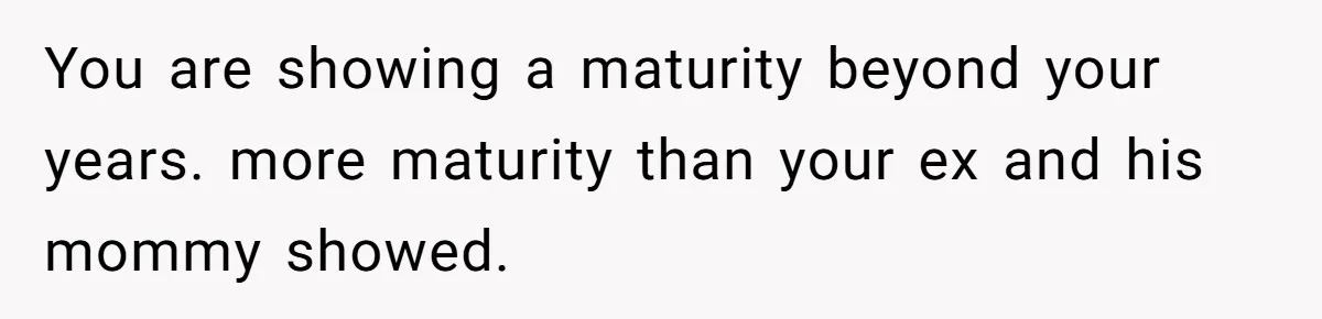 You are showing a maturity beyond your years. more maturity than your ex and his mommy showed.